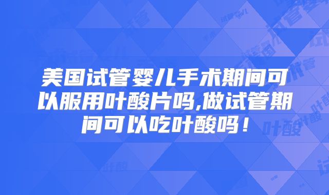 美国试管婴儿手术期间可以服用叶酸片吗,做试管期间可以吃叶酸吗!