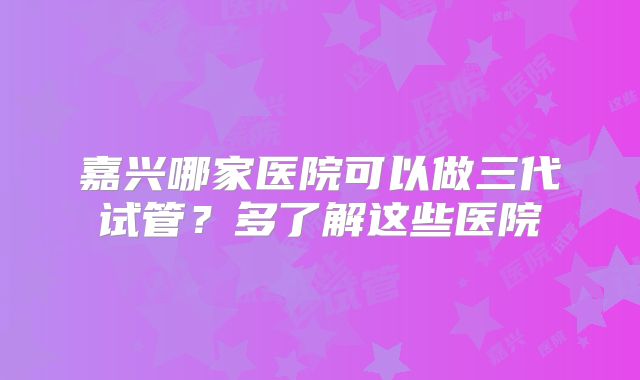 嘉兴哪家医院可以做三代试管?多了解这些医院