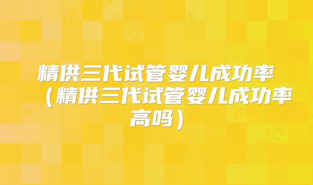 精供三代试管婴儿成功率(精供三代试管婴儿成功率高吗)