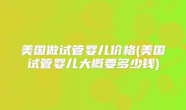 美国做试管婴儿价格(美国试管婴儿大概要多少钱)