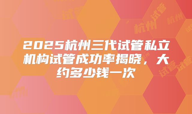 2025杭州三代试管私立机构试管成功率揭晓，大约多少钱一次
