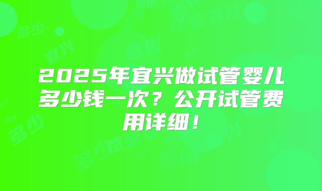 2025年宜兴做试管婴儿多少钱一次?公开试管费用详细!