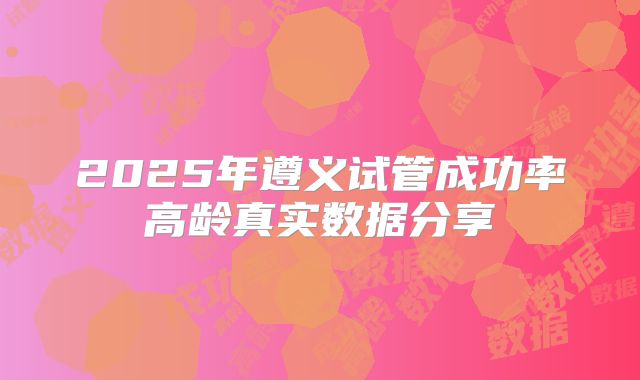 2025年遵义试管成功率高龄真实数据分享