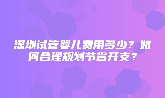 深圳试管婴儿费用多少?如何合理规划节省开支?
