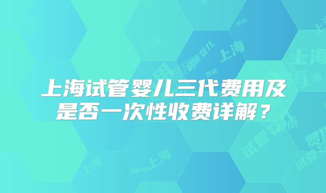 上海试管婴儿三代费用及是否一次性收费详解?