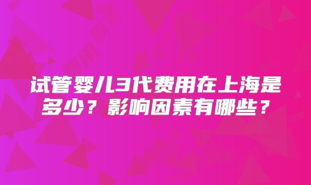 试管婴儿3代费用在上海是多少?影响因素有哪些?
