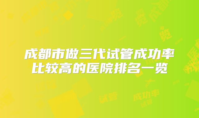 成都市做三代试管成功率比较高的医院排名一览