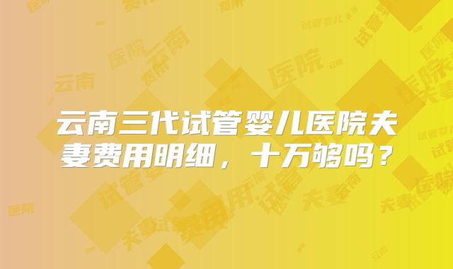 云南三代试管婴儿医院夫妻费用明细,十万够吗?
