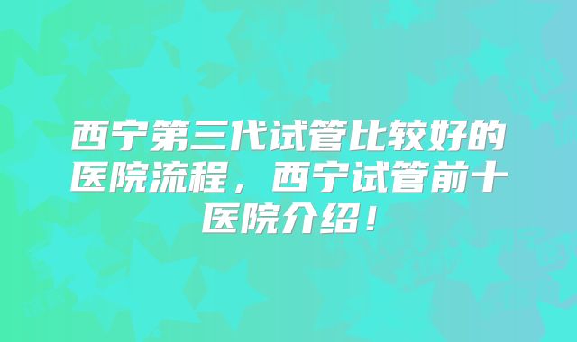 西宁第三代试管比较好的医院流程，西宁试管前十医院介绍！