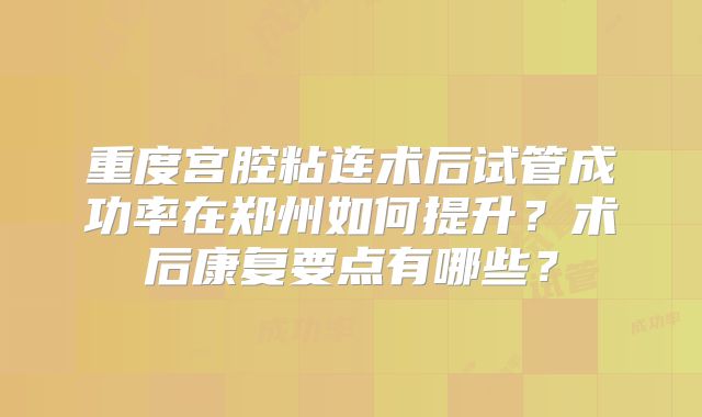重度宫腔粘连术后试管成功率在郑州如何提升?术后康复要点有哪些?