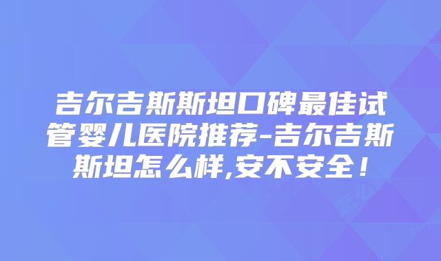 吉尔吉斯斯坦口碑最佳试管婴儿医院推荐-吉尔吉斯斯坦怎么样,安不安全！