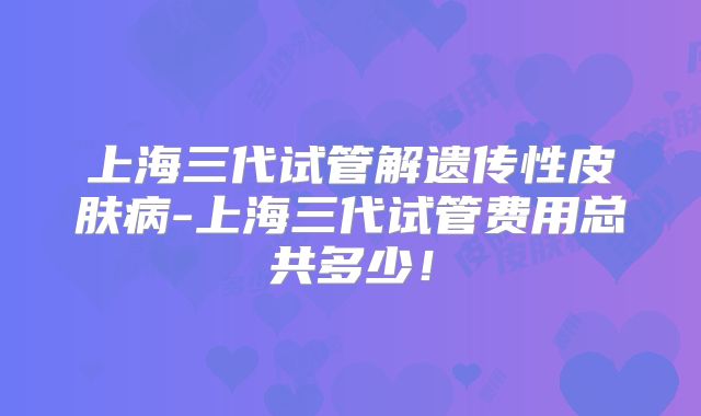 上海三代试管解遗传性皮肤病-上海三代试管费用总共多少！