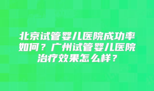 北京试管婴儿医院成功率如何？广州试管婴儿医院治疗效果怎么样？