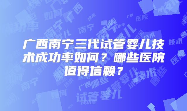 广西南宁三代试管婴儿技术成功率如何？哪些医院值得信赖？