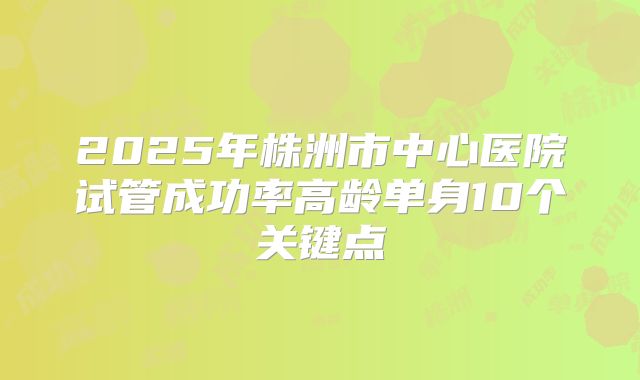 2025年株洲市中心医院试管成功率高龄单身10个关键点
