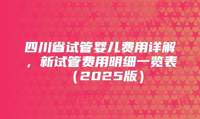 四川省试管婴儿费用详解,新试管费用明细一览表(2025版)