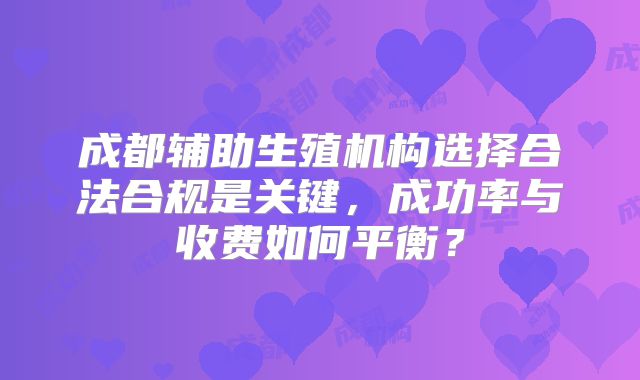 成都辅助生殖机构选择合法合规是关键,成功率与收费如何平衡?