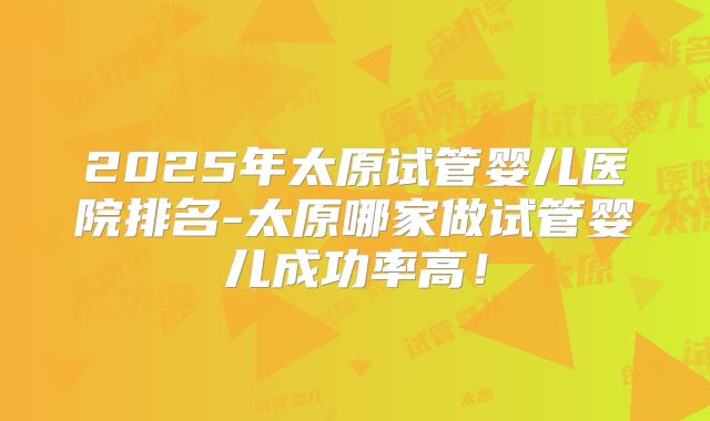 2025年太原试管婴儿医院排名-太原哪家做试管婴儿成功率高!