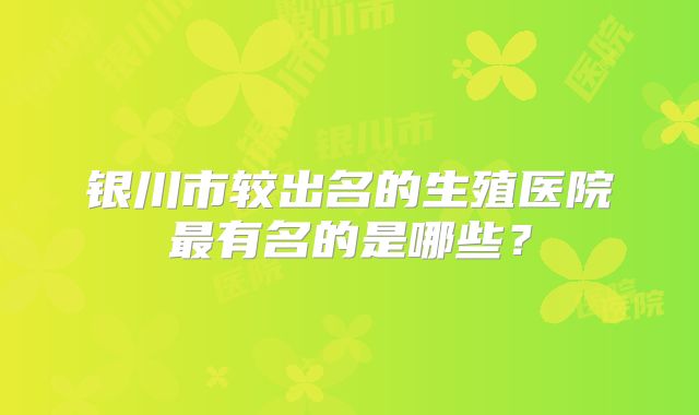 银川市较出名的生殖医院最有名的是哪些?