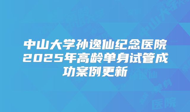 中山大学孙逸仙纪念医院2025年高龄单身试管成功案例更新