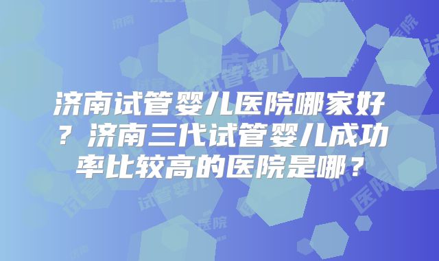 济南试管婴儿医院哪家好？济南三代试管婴儿成功率比较高的医院是哪？