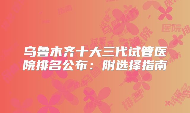 乌鲁木齐十大三代试管医院排名公布：附选择指南