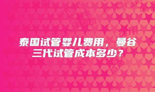 泰国试管婴儿费用,曼谷三代试管成本多少?