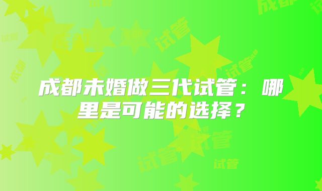 成都未婚做三代试管：哪里是可能的选择？