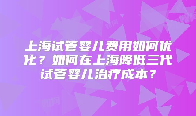 上海试管婴儿费用如何优化?如何在上海降低三代试管婴儿治疗成本?
