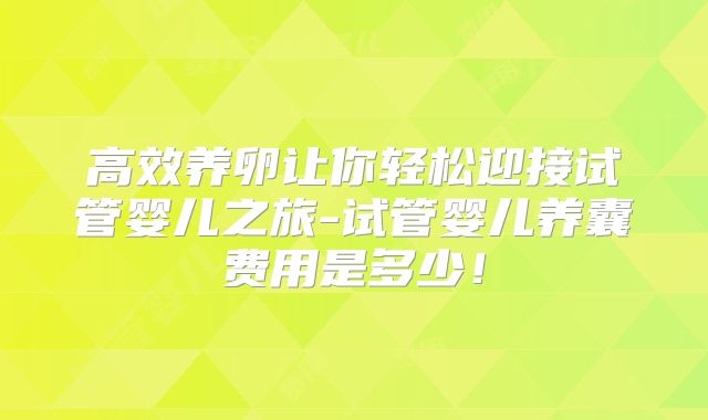 高效养卵让你轻松迎接试管婴儿之旅-试管婴儿养囊费用是多少!