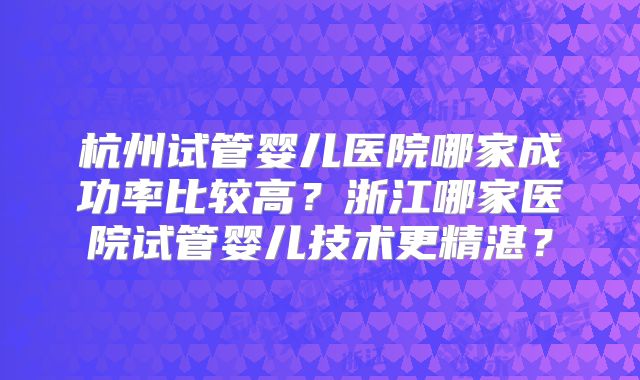 杭州试管婴儿医院哪家成功率比较高？浙江哪家医院试管婴儿技术更精湛？