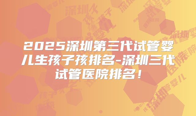 2025深圳第三代试管婴儿生孩子孩排名-深圳三代试管医院排名!