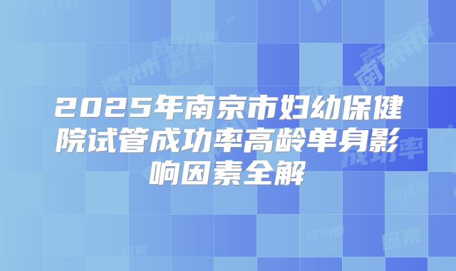 2025年南京市妇幼保健院试管成功率高龄单身影响因素全解