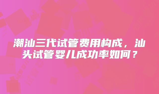 潮汕三代试管费用构成，汕头试管婴儿成功率如何？