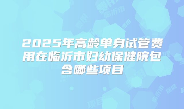 2025年高龄单身试管费用在临沂市妇幼保健院包含哪些项目