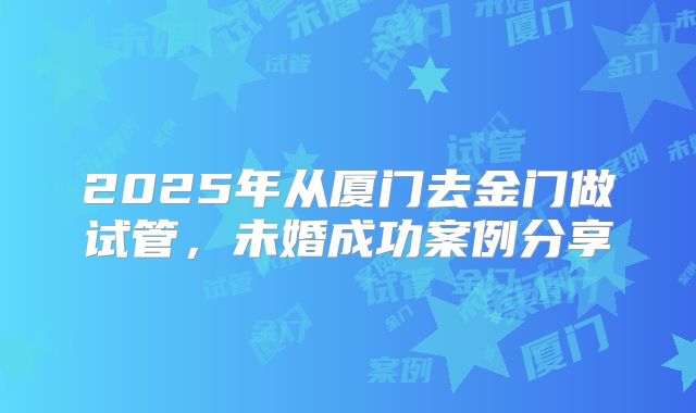 2025年从厦门去金门做试管,未婚成功案例分享