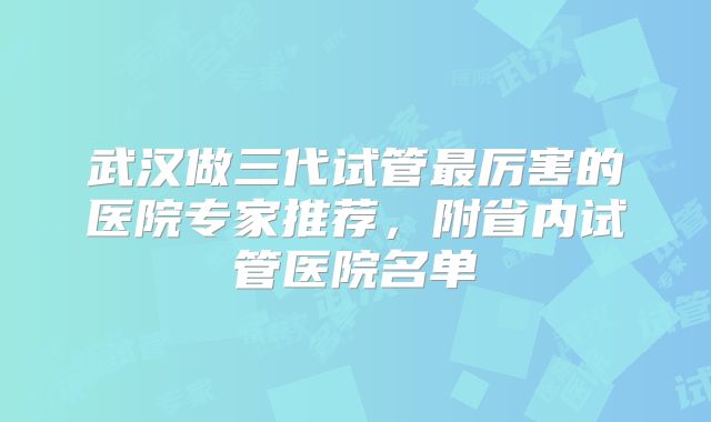 武汉做三代试管最厉害的医院专家推荐,附省内试管医院名单