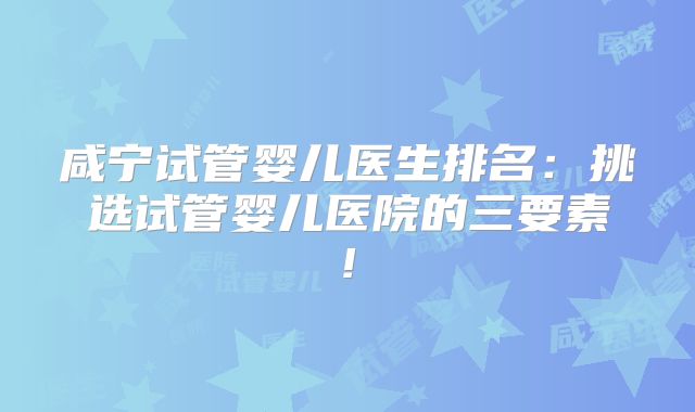 咸宁试管婴儿医生排名:挑选试管婴儿医院的三要素!