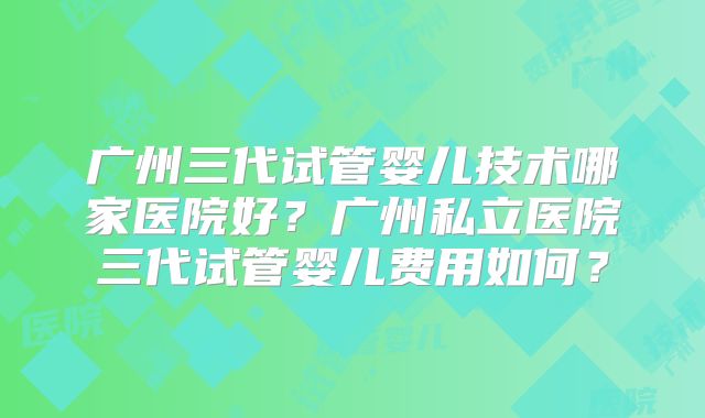 广州三代试管婴儿技术哪家医院好？广州私立医院三代试管婴儿费用如何？