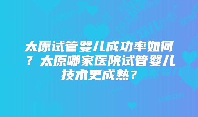 太原试管婴儿成功率如何？太原哪家医院试管婴儿技术更成熟？