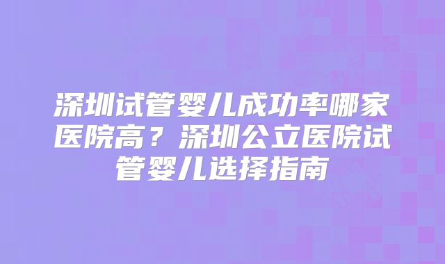 深圳试管婴儿成功率哪家医院高？深圳公立医院试管婴儿选择指南