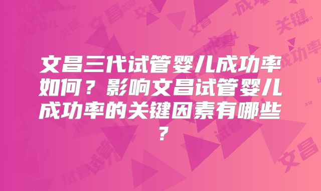 文昌三代试管婴儿成功率如何?影响文昌试管婴儿成功率的关键因素有哪些?