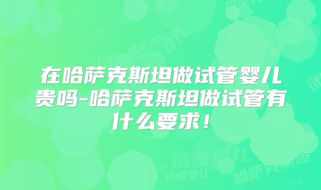 在哈萨克斯坦做试管婴儿贵吗-哈萨克斯坦做试管有什么要求!