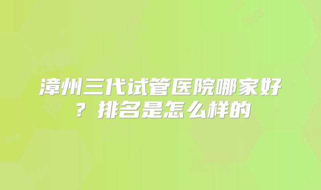 漳州三代试管医院哪家好?排名是怎么样的