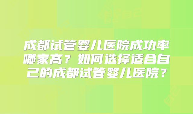 成都试管婴儿医院成功率哪家高?如何选择适合自己的成都试管婴儿医院?