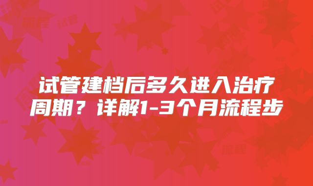 试管建档后多久进入治疗周期?详解1-3个月流程步