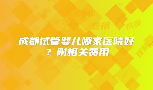 成都试管婴儿哪家医院好？附相关费用