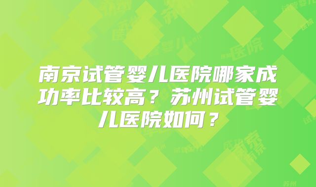 南京试管婴儿医院哪家成功率比较高?苏州试管婴儿医院如何?