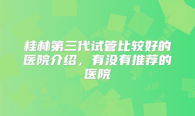 桂林第三代试管比较好的医院介绍,有没有推荐的医院