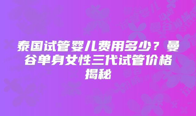 泰国试管婴儿费用多少？曼谷单身女性三代试管价格揭秘